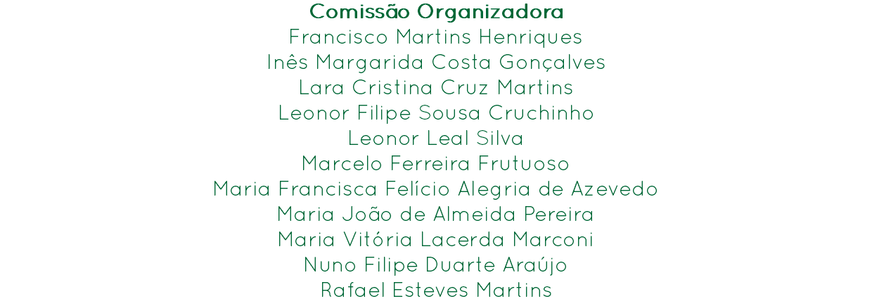 Comissão Organizadora
Francisco Martins Henriques Inês Margarida Costa Gonçalves
Lara Cristina Cruz Martins
Leonor Filipe Sousa Cruchinho
Leonor Leal Silva
Marcelo Ferreira Frutuoso
Maria Francisca Felício Alegria de Azevedo
Maria João de Almeida Pereira
Maria Vitória Lacerda Marconi
Nuno Filipe Duarte Araújo
Rafael Esteves Martins