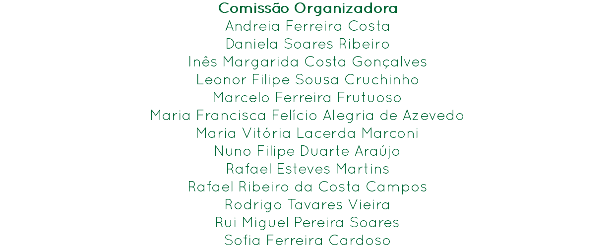 Comissão Organizadora
Andreia Ferreira Costa
Daniela Soares Ribeiro
Inês Margarida Costa Gonçalves
Leonor Filipe Sousa Cruchinho
Marcelo Ferreira Frutuoso
Maria Francisca Felício Alegria de Azevedo
Maria Vitória Lacerda Marconi
Nuno Filipe Duarte Araújo
Rafael Esteves Martins
Rafael Ribeiro da Costa Campos
Rodrigo Tavares Vieira
Rui Miguel Pereira Soares
Sofia Ferreira Cardoso