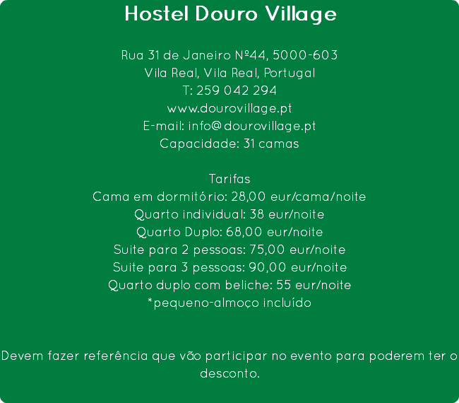 Hostel Douro Village Rua 31 de Janeiro Nº44, 5000-603
Vila Real, Vila Real, Portugal
T: 259 042 294
www.dourovillage.pt
E-mail: info@dourovillage.pt
Capacidade: 31 camas Tarifas
Cama em dormitório: 28,00 eur/cama/noite
Quarto individual: 38 eur/noite
Quarto Duplo: 68,00 eur/noite
Suite para 2 pessoas: 75,00 eur/noite
Suite para 3 pessoas: 90,00 eur/noite
Quarto duplo com beliche: 55 eur/noite
*pequeno-almoço incluído Devem fazer referência que vão participar no evento para poderem ter o desconto. 