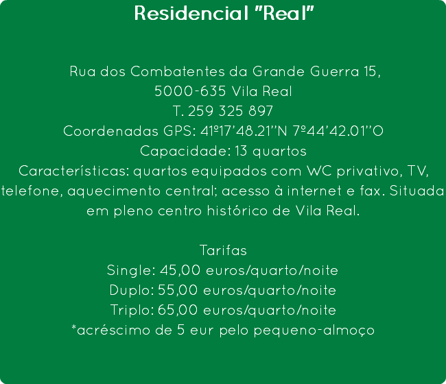 Residencial "Real" Rua dos Combatentes da Grande Guerra 15,
5000-635 Vila Real
T. 259 325 897
Coordenadas GPS: 41º17’48.21’’N 7º44’42.01’’O
Capacidade: 13 quartos
Características: quartos equipados com WC privativo, TV, telefone, aquecimento central; acesso à internet e fax. Situada em pleno centro histórico de Vila Real. Tarifas
Single: 45,00 euros/quarto/noite
Duplo: 55,00 euros/quarto/noite
Triplo: 65,00 euros/quarto/noite
*acréscimo de 5 eur pelo pequeno-almoço 
