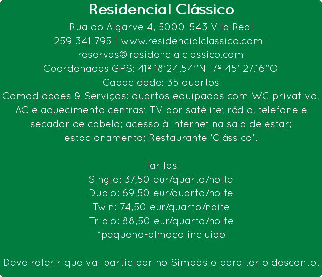 Residencial Clássico
Rua do Algarve 4, 5000-543 Vila Real
259 341 795 | www.residencialclassico.com | reservas@residencialclassico.com
Coordenadas GPS: 41º 18'24.54''N 7º 45' 27.16''O
Capacidade: 35 quartos
Comodidades & Serviços: quartos equipados com WC privativo, AC e aquecimento centras; TV por satélite; rádio, telefone e secador de cabelo; acesso à internet na sala de estar; estacionamento; Restaurante 'Clássico'. Tarifas
Single: 37,50 eur/quarto/noite
Duplo: 69,50 eur/quarto/noite
Twin: 74,50 eur/quarto/noite
Triplo: 88,50 eur/quarto/noite
*pequeno-almoço incluído Deve referir que vai participar no Simpósio para ter o desconto.