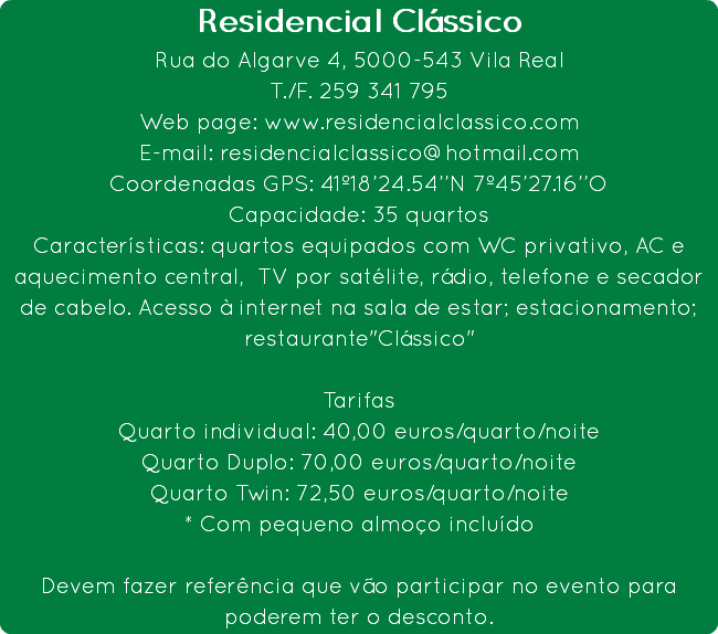 Residencial Clássico
Rua do Algarve 4, 5000-543 Vila Real
T./F. 259 341 795
Web page: www.residencialclassico.com E-mail: residencialclassico@hotmail.com
Coordenadas GPS: 41º18’24.54’’N 7º45’27.16’’O
Capacidade: 35 quartos
Características: quartos equipados com WC privativo, AC e aquecimento central, TV por satélite, rádio, telefone e secador de cabelo. Acesso à internet na sala de estar; estacionamento; restaurante"Clássico" Tarifas
Quarto individual: 40,00 euros/quarto/noite Quarto Duplo: 70,00 euros/quarto/noite
Quarto Twin: 72,50 euros/quarto/noite
* Com pequeno almoço incluído Devem fazer referência que vão participar no evento para poderem ter o desconto.