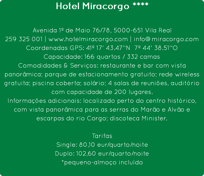 Hotel Miracorgo **** Avenida 1º de Maio 76/78, 5000-651 Vila Real
259 325 001 | www.hotelmiracorgo.com | info@miracorgo.com
Coordenadas GPS: 41º 17' 43.47''N 7º 44' 38.51''O
Capacidade: 166 quartos / 332 camas
Comodidades & Serviços: restaurante e bar com vista panorâmica; parque de estacionamento gratuito; rede wireless gratuita; piscina coberta; solário; 4 salas de reuniões, auditório com capacidade de 200 lugares.
Informações adicionais: localizado perto do centro histórico, com vista panorâmica para as serras do Marão e Alvão e escarpas do rio Corgo; discoteca Minister. Tarifas
Single: 80,10 eur/quarto/noite
Duplo: 102,60 eur/quarto/noite
*pequeno-almoço incluído