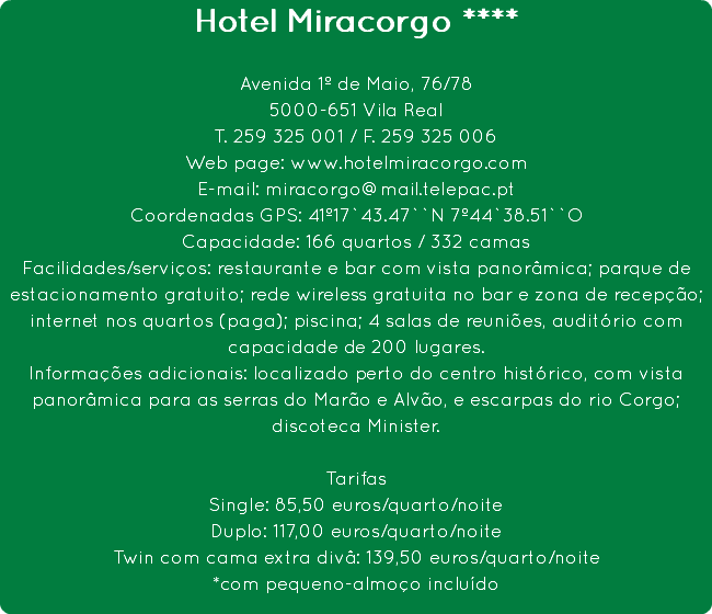 Hotel Miracorgo **** Avenida 1º de Maio, 76/78
5000-651 Vila Real
T. 259 325 001 / F. 259 325 006
Web page: www.hotelmiracorgo.com
E-mail: miracorgo@mail.telepac.pt
Coordenadas GPS: 41º17`43.47``N 7º44`38.51``O
Capacidade: 166 quartos / 332 camas
Facilidades/serviços: restaurante e bar com vista panorâmica; parque de estacionamento gratuito; rede wireless gratuita no bar e zona de recepção; internet nos quartos (paga); piscina; 4 salas de reuniões, auditório com capacidade de 200 lugares.
Informações adicionais: localizado perto do centro histórico, com vista panorâmica para as serras do Marão e Alvão, e escarpas do rio Corgo; discoteca Minister. Tarifas
Single: 85,50 euros/quarto/noite
Duplo: 117,00 euros/quarto/noite
Twin com cama extra divâ: 139,50 euros/quarto/noite
*com pequeno-almoço incluído