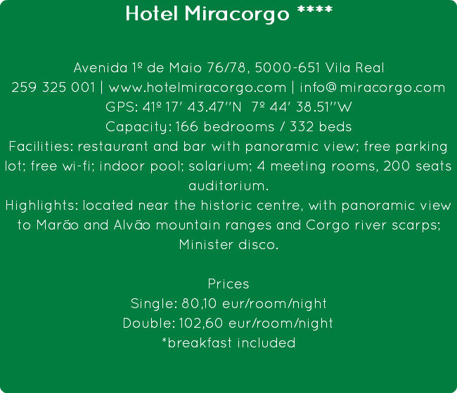 Hotel Miracorgo **** Avenida 1º de Maio 76/78, 5000-651 Vila Real
259 325 001 | www.hotelmiracorgo.com | info@miracorgo.com
GPS: 41º 17' 43.47''N 7º 44' 38.51''W
Capacity: 166 bedrooms / 332 beds
Facilities: restaurant and bar with panoramic view; free parking lot; free wi-fi; indoor pool; solarium; 4 meeting rooms, 200 seats auditorium.
Highlights: located near the historic centre, with panoramic view to Marão and Alvão mountain ranges and Corgo river scarps; Minister disco. Prices
Single: 80,10 eur/room/night
Double: 102,60 eur/room/night
*breakfast included