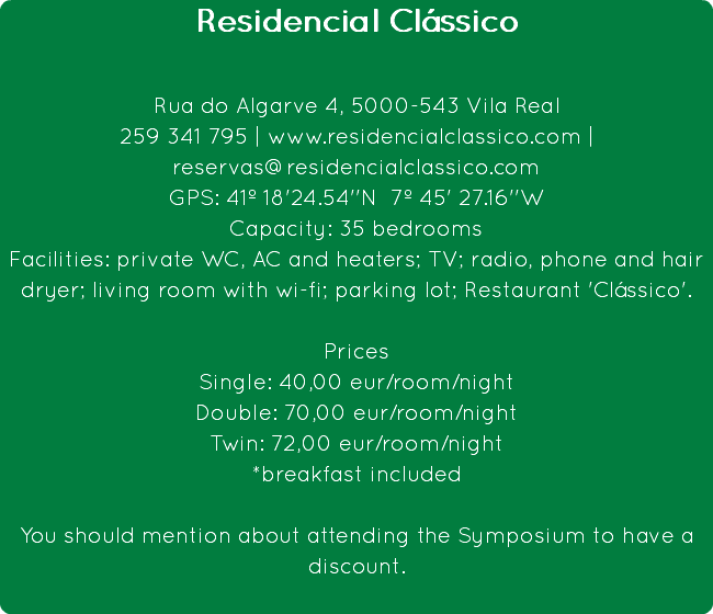 Residencial Clássico Rua do Algarve 4, 5000-543 Vila Real
259 341 795 | www.residencialclassico.com | reservas@residencialclassico.com
GPS: 41º 18'24.54''N 7º 45' 27.16''W
Capacity: 35 bedrooms
Facilities: private WC, AC and heaters; TV; radio, phone and hair dryer; living room with wi-fi; parking lot; Restaurant 'Clássico'. Prices
Single: 40,00 eur/room/night
Double: 70,00 eur/room/night
Twin: 72,00 eur/room/night
*breakfast included You should mention about attending the Symposium to have a discount.