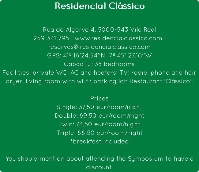 Residencial Clássico Rua do Algarve 4, 5000-543 Vila Real
259 341 795 | www.residencialclassico.com | reservas@residencialclassico.com
GPS: 41º 18'24.54''N 7º 45' 27.16''W
Capacity: 35 bedrooms
Facilities: private WC, AC and heaters; TV; radio, phone and hair dryer; living room with wi-fi; parking lot; Restaurant 'Clássico'. Prices
Single: 37,50 eur/room/night
Double: 69,50 eur/room/night
Twin: 74,50 eur/room/night
Triple: 88,50 eur/room/night
*breakfast included You should mention about attending the Symposium to have a discount.