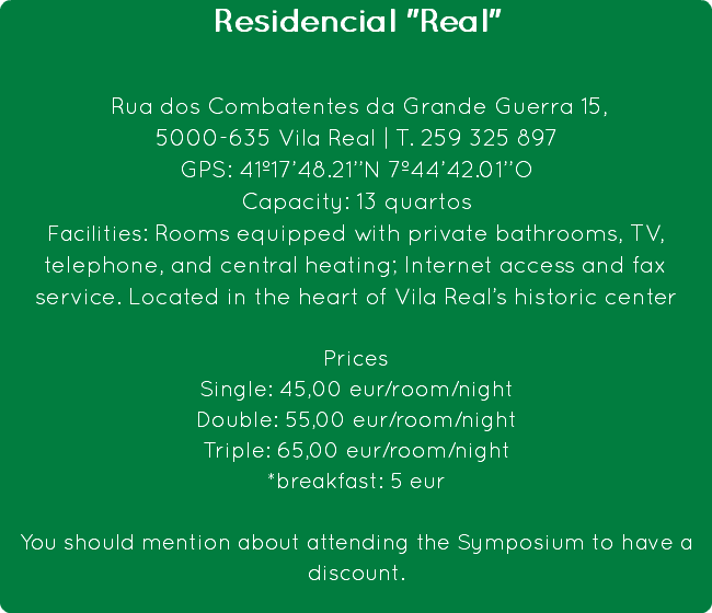 Residencial "Real" Rua dos Combatentes da Grande Guerra 15,
5000-635 Vila Real | T. 259 325 897
GPS: 41º17’48.21’’N 7º44’42.01’’O
Capacity: 13 quartos
Facilities: Rooms equipped with private bathrooms, TV, telephone, and central heating; Internet access and fax service. Located in the heart of Vila Real’s historic center Prices
Single: 45,00 eur/room/night
Double: 55,00 eur/room/night
Triple: 65,00 eur/room/night
*breakfast: 5 eur You should mention about attending the Symposium to have a discount.