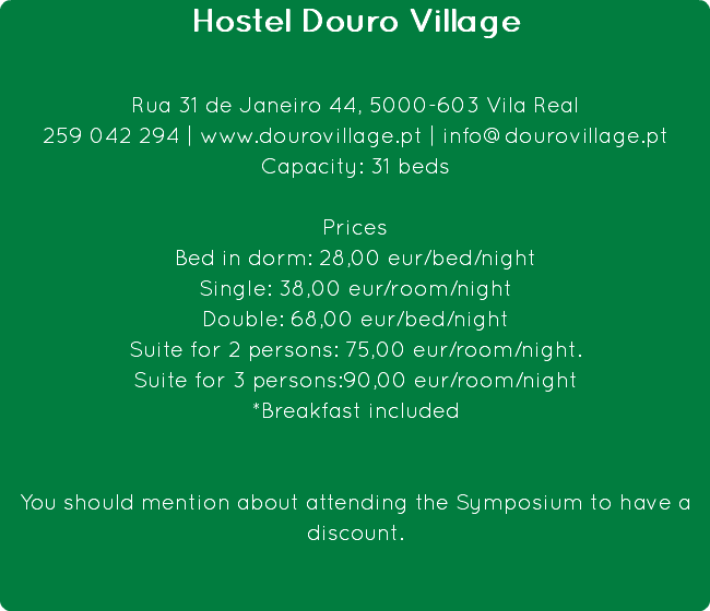 Hostel Douro Village Rua 31 de Janeiro 44, 5000-603 Vila Real
259 042 294 | www.dourovillage.pt | info@dourovillage.pt
Capacity: 31 beds Prices
Bed in dorm: 28,00 eur/bed/night
Single: 38,00 eur/room/night
Double: 68,00 eur/bed/night
Suite for 2 persons: 75,00 eur/room/night. Suite for 3 persons:90,00 eur/room/night
*Breakfast included You should mention about attending the Symposium to have a discount.