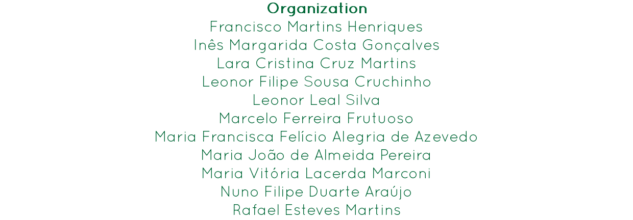 Organization
Francisco Martins Henriques Inês Margarida Costa Gonçalves
Lara Cristina Cruz Martins
Leonor Filipe Sousa Cruchinho
Leonor Leal Silva
Marcelo Ferreira Frutuoso
Maria Francisca Felício Alegria de Azevedo
Maria João de Almeida Pereira
Maria Vitória Lacerda Marconi
Nuno Filipe Duarte Araújo
Rafael Esteves Martins