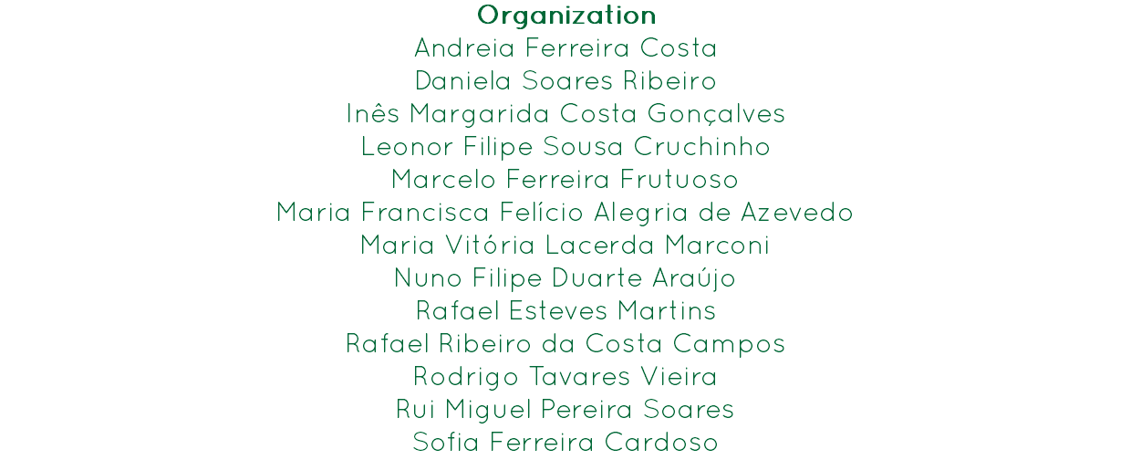 Organization
Andreia Ferreira Costa
Daniela Soares Ribeiro
Inês Margarida Costa Gonçalves
Leonor Filipe Sousa Cruchinho
Marcelo Ferreira Frutuoso
Maria Francisca Felício Alegria de Azevedo
Maria Vitória Lacerda Marconi
Nuno Filipe Duarte Araújo
Rafael Esteves Martins
Rafael Ribeiro da Costa Campos
Rodrigo Tavares Vieira
Rui Miguel Pereira Soares
Sofia Ferreira Cardoso