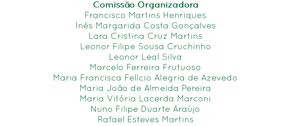 Comissão Organizadora
Francisco Martins Henriques Inês Margarida Costa Gonçalves
Lara Cristina Cruz Martins
Leonor Filipe Sousa Cruchinho
Leonor Leal Silva
Marcelo Ferreira Frutuoso
Maria Francisca Felício Alegria de Azevedo
Maria João de Almeida Pereira
Maria Vitória Lacerda Marconi
Nuno Filipe Duarte Araújo
Rafael Esteves Martins