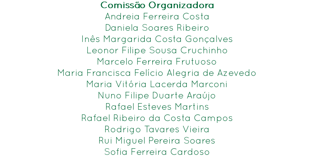 Comissão Organizadora
Andreia Ferreira Costa
Daniela Soares Ribeiro
Inês Margarida Costa Gonçalves
Leonor Filipe Sousa Cruchinho
Marcelo Ferreira Frutuoso
Maria Francisca Felício Alegria de Azevedo
Maria Vitória Lacerda Marconi
Nuno Filipe Duarte Araújo
Rafael Esteves Martins
Rafael Ribeiro da Costa Campos
Rodrigo Tavares Vieira
Rui Miguel Pereira Soares
Sofia Ferreira Cardoso