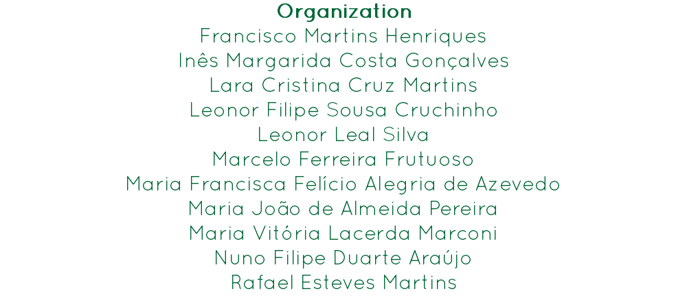 Organization
Francisco Martins Henriques Inês Margarida Costa Gonçalves
Lara Cristina Cruz Martins
Leonor Filipe Sousa Cruchinho
Leonor Leal Silva
Marcelo Ferreira Frutuoso
Maria Francisca Felício Alegria de Azevedo
Maria João de Almeida Pereira
Maria Vitória Lacerda Marconi
Nuno Filipe Duarte Araújo
Rafael Esteves Martins