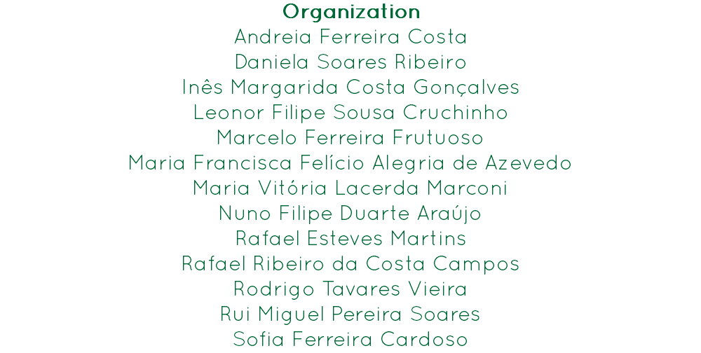 Organization
Andreia Ferreira Costa
Daniela Soares Ribeiro
Inês Margarida Costa Gonçalves
Leonor Filipe Sousa Cruchinho
Marcelo Ferreira Frutuoso
Maria Francisca Felício Alegria de Azevedo
Maria Vitória Lacerda Marconi
Nuno Filipe Duarte Araújo
Rafael Esteves Martins
Rafael Ribeiro da Costa Campos
Rodrigo Tavares Vieira
Rui Miguel Pereira Soares
Sofia Ferreira Cardoso