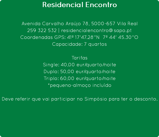 Residencial Encontro Avenida Carvalho Araújo 78, 5000-657 Vila Real
259 322 532 | residencialencontro@sapo.pt
Coordenadas GPS: 41º 17'47.28''N 7º 44' 45.30''O
Capacidade: 7 quartos Tarifas
Single: 40,00 eur/quarto/noite
Duplo: 50,00 eur/quarto/noite
Triplo: 60,00 eur/quarto/noite
*pequeno-almoço incluído Deve referir que vai participar no Simpósio para ter o desconto.