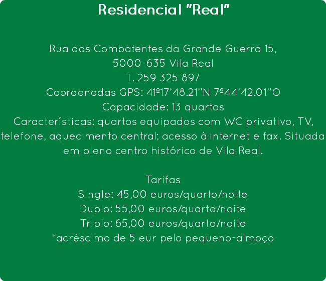 Residencial "Real" Rua dos Combatentes da Grande Guerra 15,
5000-635 Vila Real
T. 259 325 897
Coordenadas GPS: 41º17’48.21’’N 7º44’42.01’’O
Capacidade: 13 quartos
Características: quartos equipados com WC privativo, TV, telefone, aquecimento central; acesso à internet e fax. Situada em pleno centro histórico de Vila Real. Tarifas
Single: 45,00 euros/quarto/noite
Duplo: 55,00 euros/quarto/noite
Triplo: 65,00 euros/quarto/noite
*acréscimo de 5 eur pelo pequeno-almoço 