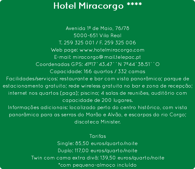 Hotel Miracorgo **** Avenida 1º de Maio, 76/78
5000-651 Vila Real
T. 259 325 001 / F. 259 325 006
Web page: www.hotelmiracorgo.com
E-mail: miracorgo@mail.telepac.pt
Coordenadas GPS: 41º17`43.47``N 7º44`38.51``O
Capacidade: 166 quartos / 332 camas
Facilidades/serviços: restaurante e bar com vista panorâmica; parque de estacionamento gratuito; rede wireless gratuita no bar e zona de recepção; internet nos quartos (paga); piscina; 4 salas de reuniões, auditório com capacidade de 200 lugares.
Informações adicionais: localizado perto do centro histórico, com vista panorâmica para as serras do Marão e Alvão, e escarpas do rio Corgo; discoteca Minister. Tarifas
Single: 85,50 euros/quarto/noite
Duplo: 117,00 euros/quarto/noite
Twin com cama extra divâ: 139,50 euros/quarto/noite
*com pequeno-almoço incluído