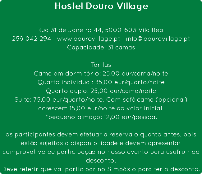 Hostel Douro Village Rua 31 de Janeiro 44, 5000-603 Vila Real
259 042 294 | www.dourovillage.pt | info@dourovillage.pt
Capacidade: 31 camas Tarifas
Cama em dormitório: 25,00 eur/cama/noite
Quarto individual: 35,00 eur/quarto/noite
Quarto duplo: 25,00 eur/cama/noite
Suite: 75,00 eur/quarto/noite. Com sofá cama (opcional) acrescem 15,00 eur/noite ao valor inicial.
*pequeno-almoço: 12,00 eur/pessoa. os participantes devem efetuar a reserva o quanto antes, pois estão sujeitos a disponibilidade e devem apresentar comprovativo de participação no nosso evento para usufruir do desconto.
Deve referir que vai participar no Simpósio para ter o desconto.