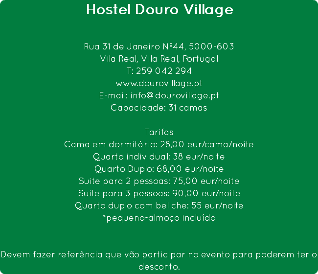 Hostel Douro Village Rua 31 de Janeiro Nº44, 5000-603
Vila Real, Vila Real, Portugal
T: 259 042 294
www.dourovillage.pt
E-mail: info@dourovillage.pt
Capacidade: 31 camas Tarifas
Cama em dormitório: 28,00 eur/cama/noite
Quarto individual: 38 eur/noite
Quarto Duplo: 68,00 eur/noite
Suite para 2 pessoas: 75,00 eur/noite
Suite para 3 pessoas: 90,00 eur/noite
Quarto duplo com beliche: 55 eur/noite
*pequeno-almoço incluído Devem fazer referência que vão participar no evento para poderem ter o desconto. 