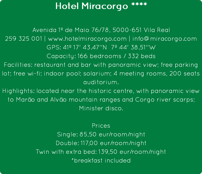 Hotel Miracorgo **** Avenida 1º de Maio 76/78, 5000-651 Vila Real
259 325 001 | www.hotelmiracorgo.com | info@miracorgo.com
GPS: 41º 17' 43.47''N 7º 44' 38.51''W
Capacity: 166 bedrooms / 332 beds
Facilities: restaurant and bar with panoramic view; free parking lot; free wi-fi; indoor pool; solarium; 4 meeting rooms, 200 seats auditorium.
Highlights: located near the historic centre, with panoramic view to Marão and Alvão mountain ranges and Corgo river scarps; Minister disco. Prices
Single: 85,50 eur/room/night
Double: 117,00 eur/room/night
Twin with extra bed: 139,50 eur/room/night
*breakfast included