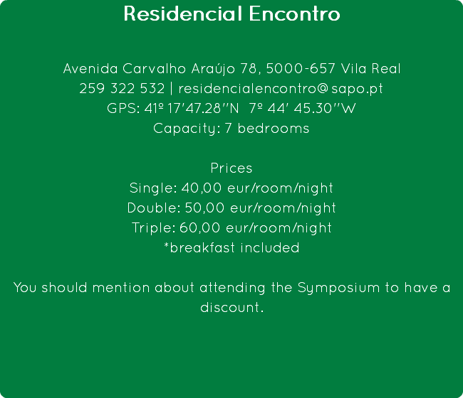 Residencial Encontro Avenida Carvalho Araújo 78, 5000-657 Vila Real
259 322 532 | residencialencontro@sapo.pt
GPS: 41º 17'47.28''N 7º 44' 45.30''W
Capacity: 7 bedrooms Prices
Single: 40,00 eur/room/night
Double: 50,00 eur/room/night
Triple: 60,00 eur/room/night
*breakfast included You should mention about attending the Symposium to have a discount.