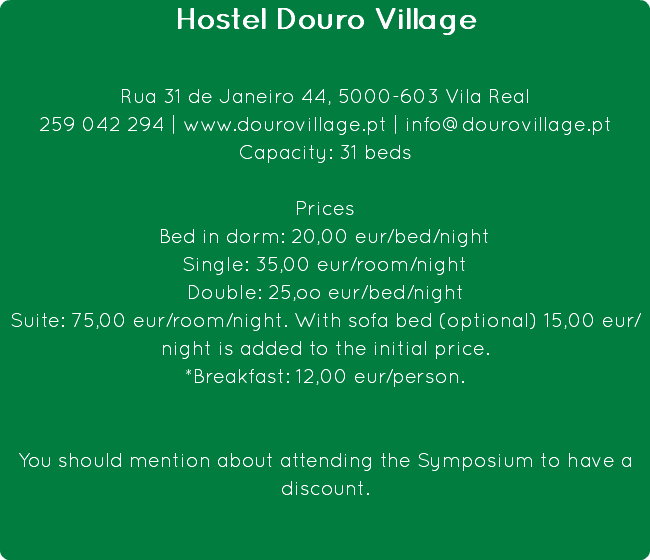 Hostel Douro Village Rua 31 de Janeiro 44, 5000-603 Vila Real
259 042 294 | www.dourovillage.pt | info@dourovillage.pt
Capacity: 31 beds Prices
Bed in dorm: 20,00 eur/bed/night
Single: 35,00 eur/room/night
Double: 25,oo eur/bed/night
Suite: 75,00 eur/room/night. With sofa bed (optional) 15,00 eur/night is added to the initial price.
*Breakfast: 12,00 eur/person. You should mention about attending the Symposium to have a discount.